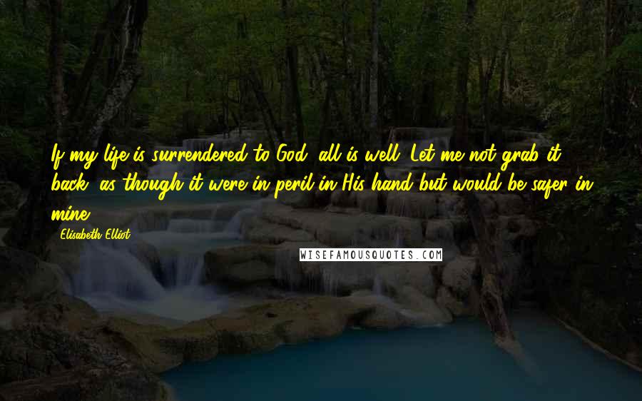 Elisabeth Elliot Quotes: If my life is surrendered to God, all is well. Let me not grab it back, as though it were in peril in His hand but would be safer in mine!