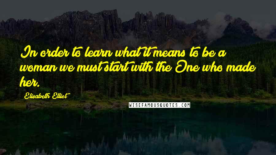 Elisabeth Elliot Quotes: In order to learn what it means to be a woman we must start with the One who made her.