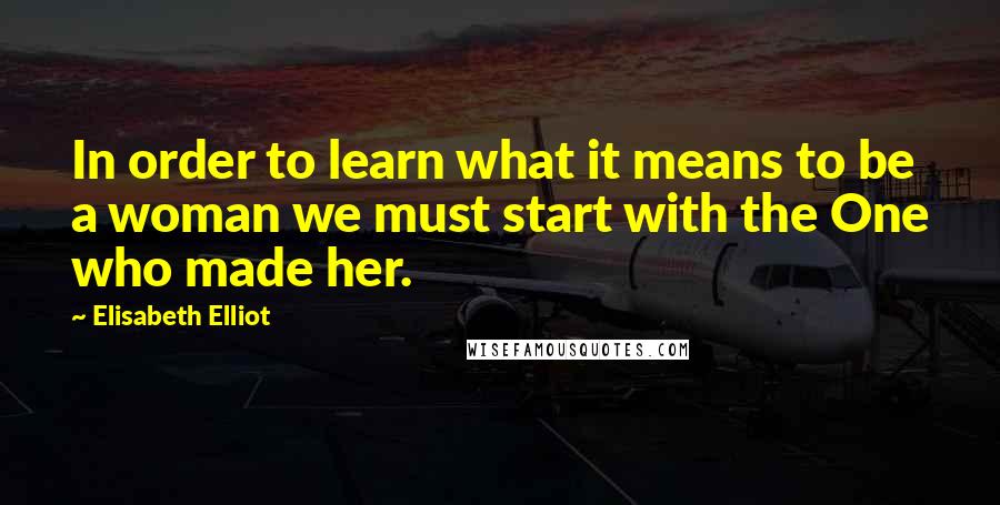 Elisabeth Elliot Quotes: In order to learn what it means to be a woman we must start with the One who made her.