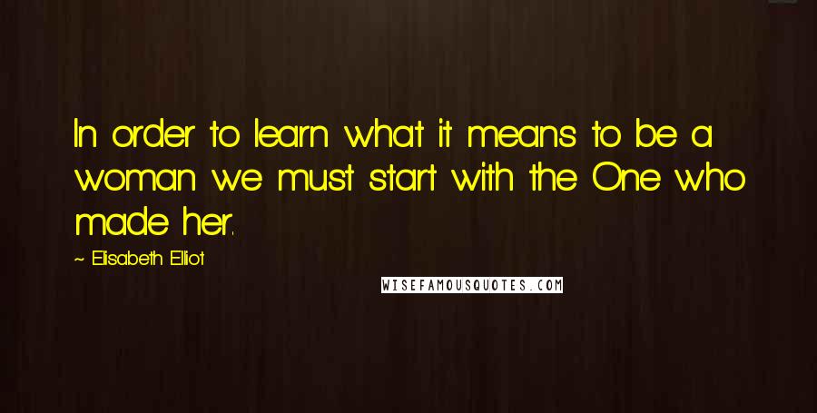 Elisabeth Elliot Quotes: In order to learn what it means to be a woman we must start with the One who made her.