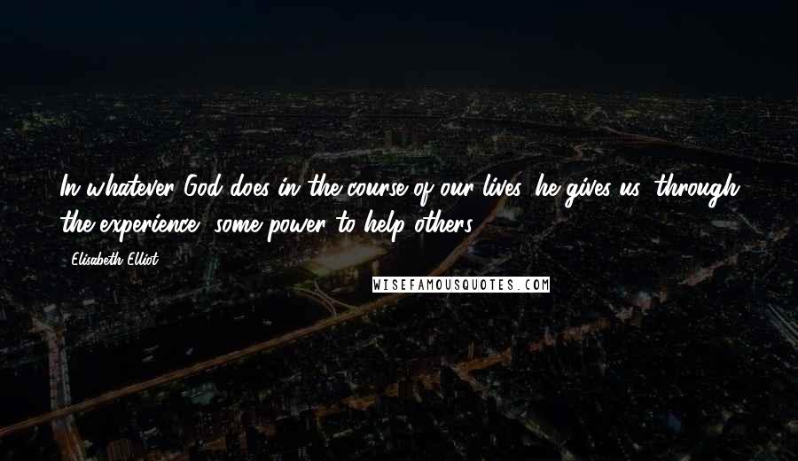 Elisabeth Elliot Quotes: In whatever God does in the course of our lives, he gives us, through the experience, some power to help others.