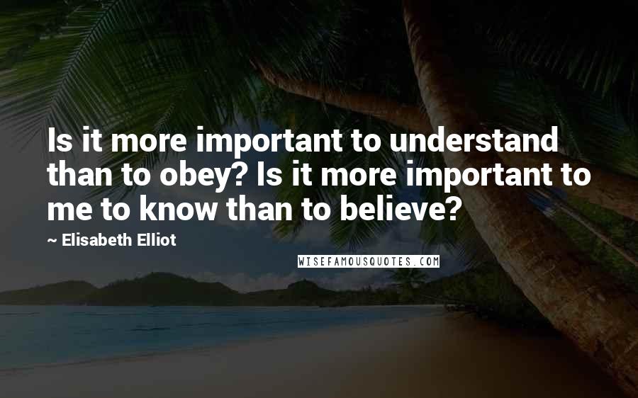 Elisabeth Elliot Quotes: Is it more important to understand than to obey? Is it more important to me to know than to believe?