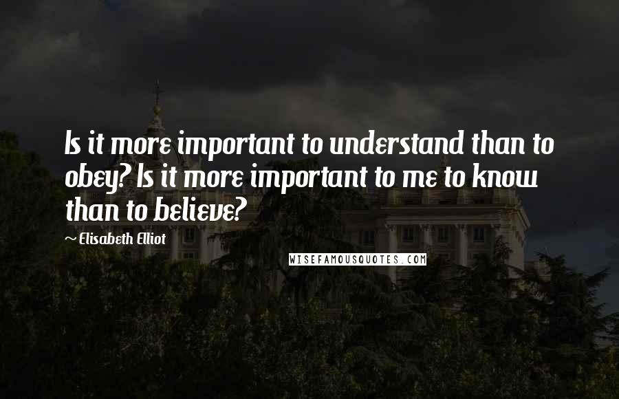 Elisabeth Elliot Quotes: Is it more important to understand than to obey? Is it more important to me to know than to believe?