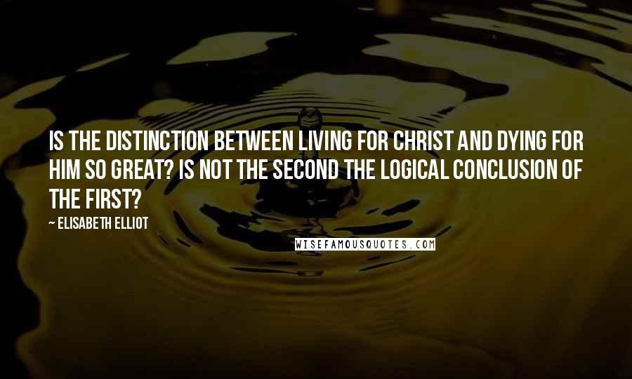 Elisabeth Elliot Quotes: Is the distinction between living for Christ and dying for Him so great? Is not the second the logical conclusion of the first?