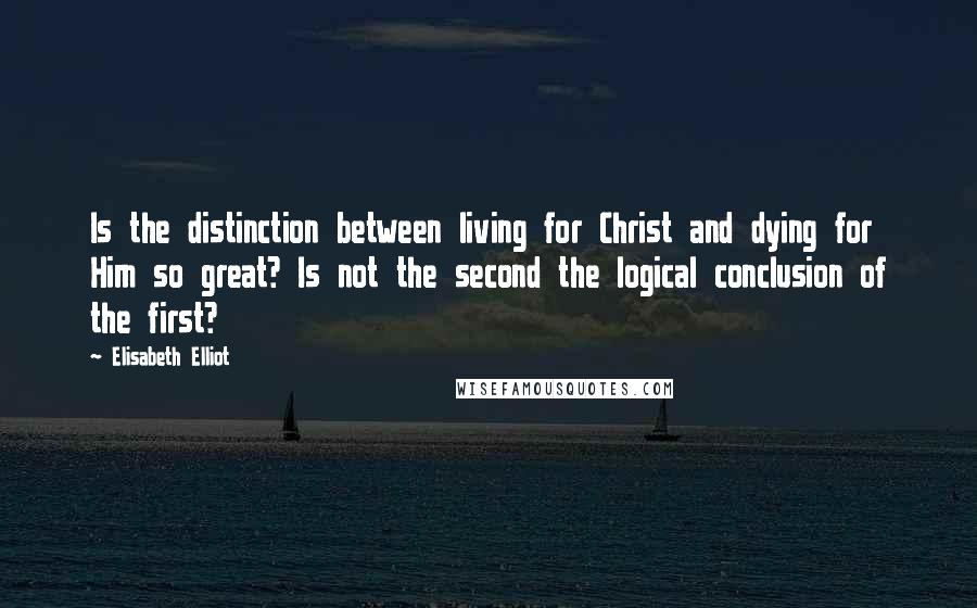 Elisabeth Elliot Quotes: Is the distinction between living for Christ and dying for Him so great? Is not the second the logical conclusion of the first?