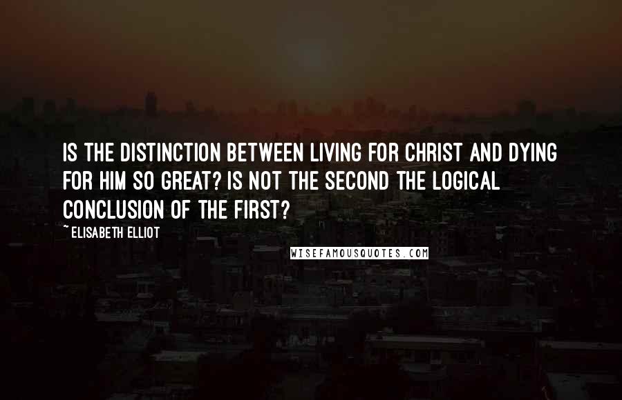 Elisabeth Elliot Quotes: Is the distinction between living for Christ and dying for Him so great? Is not the second the logical conclusion of the first?