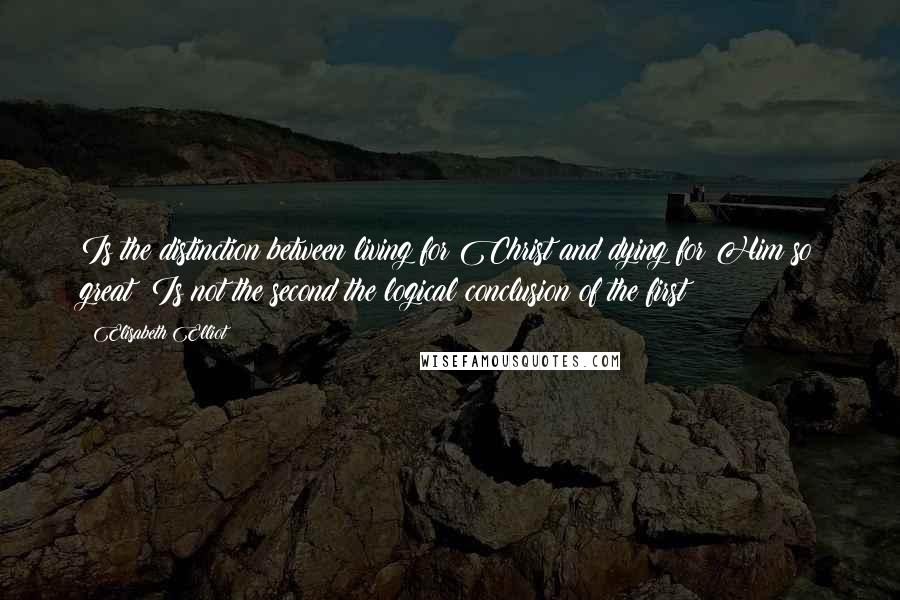 Elisabeth Elliot Quotes: Is the distinction between living for Christ and dying for Him so great? Is not the second the logical conclusion of the first?