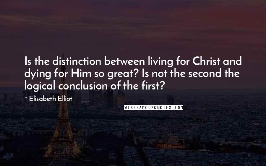 Elisabeth Elliot Quotes: Is the distinction between living for Christ and dying for Him so great? Is not the second the logical conclusion of the first?