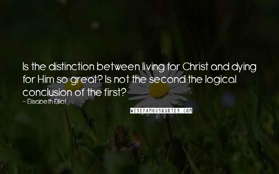 Elisabeth Elliot Quotes: Is the distinction between living for Christ and dying for Him so great? Is not the second the logical conclusion of the first?