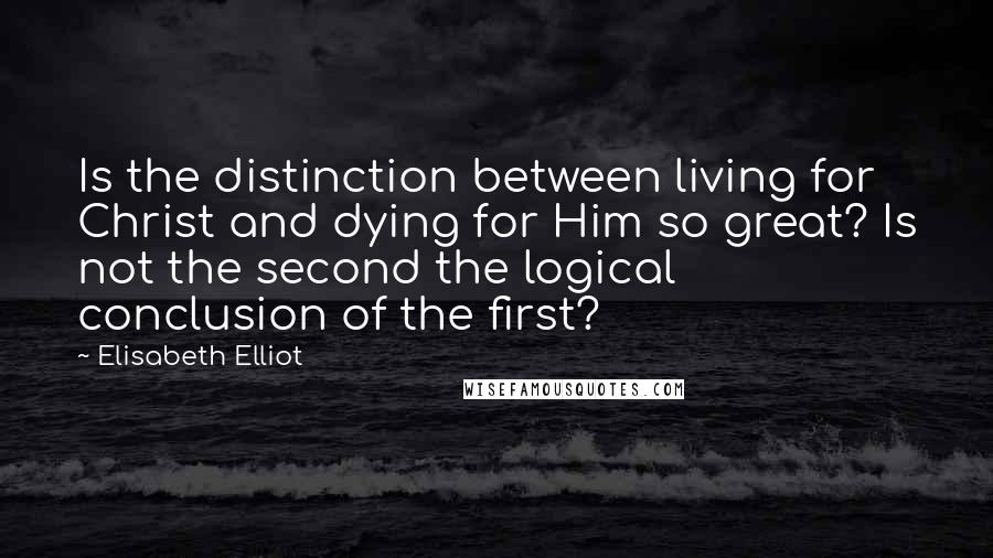 Elisabeth Elliot Quotes: Is the distinction between living for Christ and dying for Him so great? Is not the second the logical conclusion of the first?