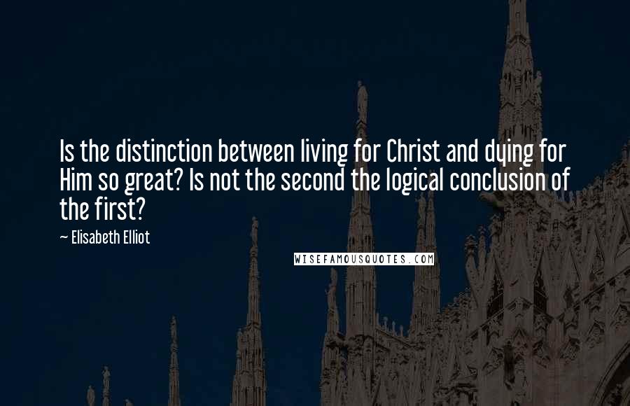 Elisabeth Elliot Quotes: Is the distinction between living for Christ and dying for Him so great? Is not the second the logical conclusion of the first?