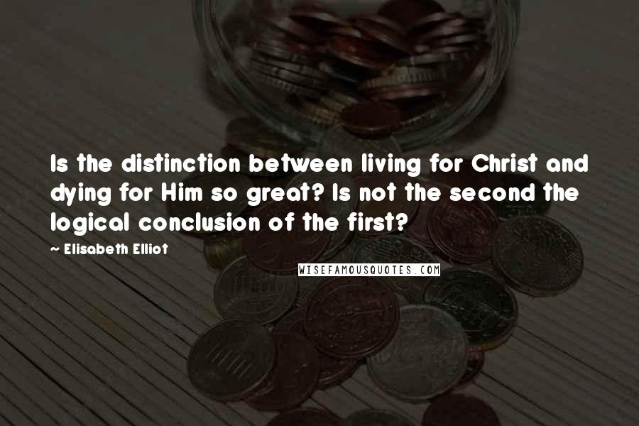 Elisabeth Elliot Quotes: Is the distinction between living for Christ and dying for Him so great? Is not the second the logical conclusion of the first?