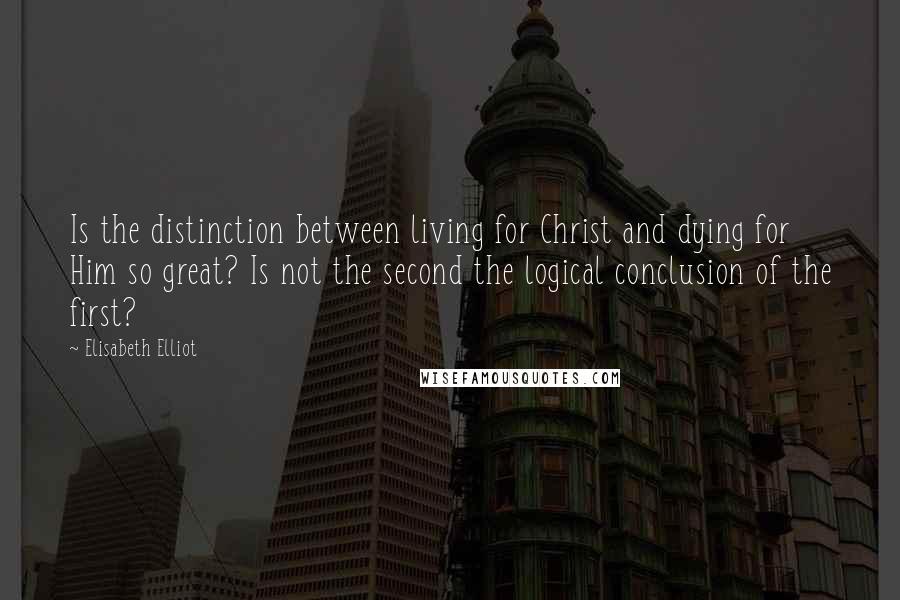 Elisabeth Elliot Quotes: Is the distinction between living for Christ and dying for Him so great? Is not the second the logical conclusion of the first?