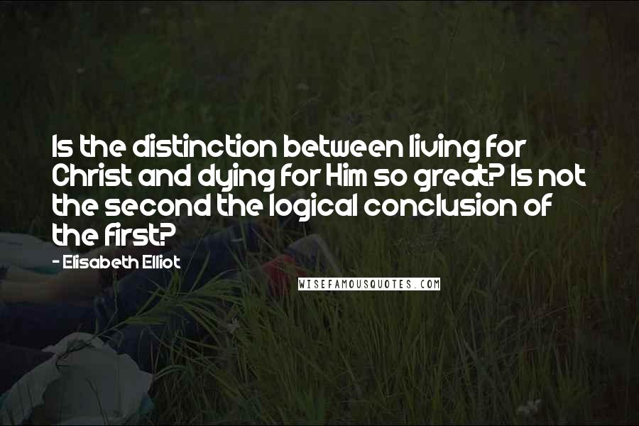 Elisabeth Elliot Quotes: Is the distinction between living for Christ and dying for Him so great? Is not the second the logical conclusion of the first?