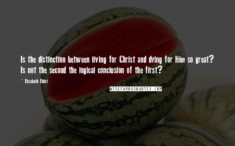 Elisabeth Elliot Quotes: Is the distinction between living for Christ and dying for Him so great? Is not the second the logical conclusion of the first?