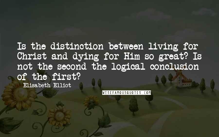 Elisabeth Elliot Quotes: Is the distinction between living for Christ and dying for Him so great? Is not the second the logical conclusion of the first?