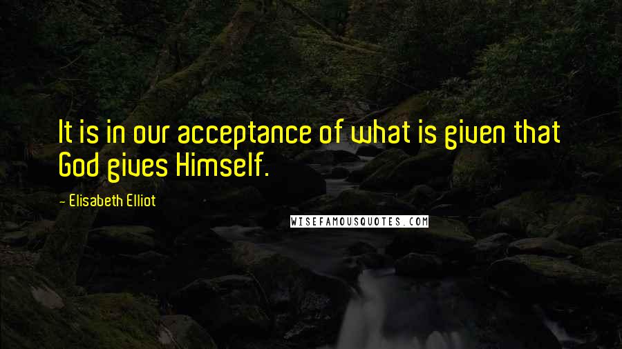 Elisabeth Elliot Quotes: It is in our acceptance of what is given that God gives Himself.