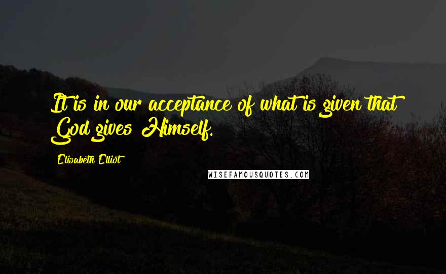 Elisabeth Elliot Quotes: It is in our acceptance of what is given that God gives Himself.