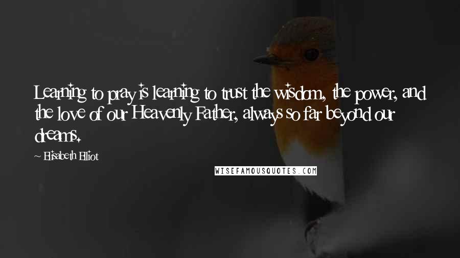 Elisabeth Elliot Quotes: Learning to pray is learning to trust the wisdom, the power, and the love of our Heavenly Father, always so far beyond our dreams.