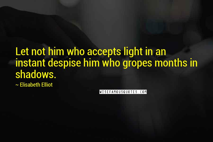 Elisabeth Elliot Quotes: Let not him who accepts light in an instant despise him who gropes months in shadows.