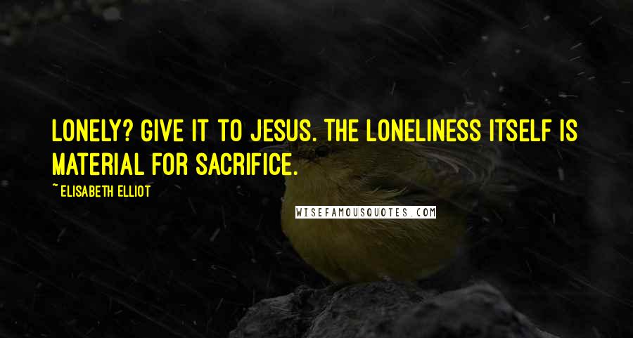 Elisabeth Elliot Quotes: Lonely? Give it to Jesus. The loneliness itself is material for sacrifice.