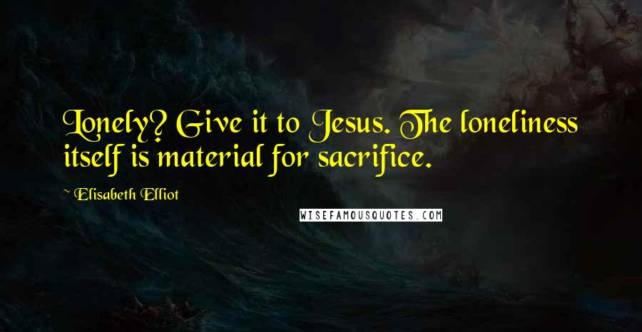 Elisabeth Elliot Quotes: Lonely? Give it to Jesus. The loneliness itself is material for sacrifice.