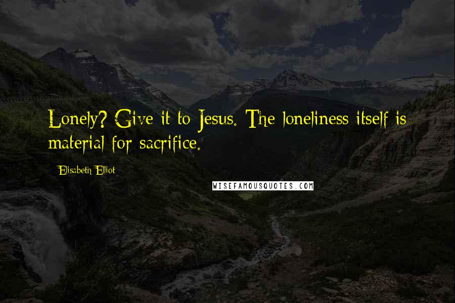 Elisabeth Elliot Quotes: Lonely? Give it to Jesus. The loneliness itself is material for sacrifice.