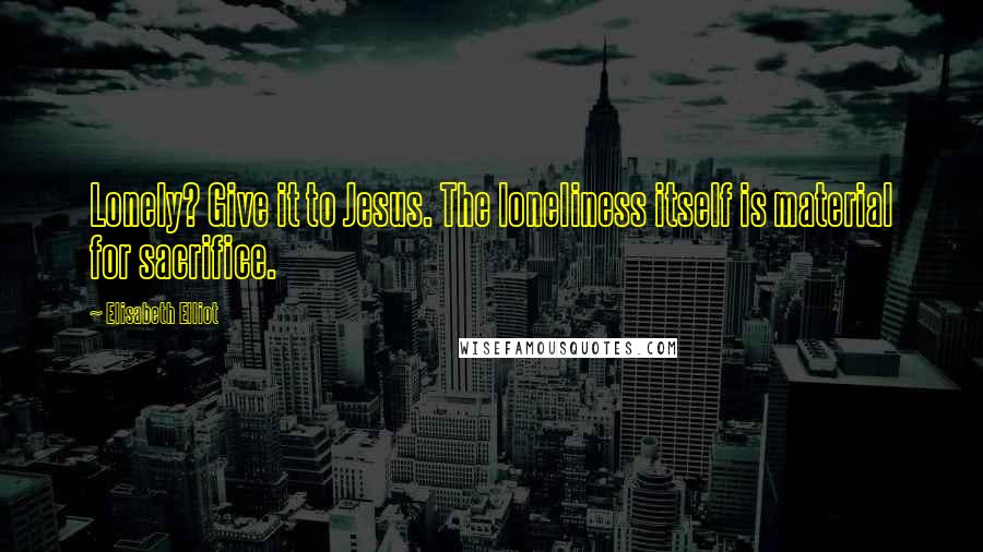 Elisabeth Elliot Quotes: Lonely? Give it to Jesus. The loneliness itself is material for sacrifice.