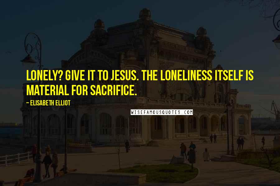 Elisabeth Elliot Quotes: Lonely? Give it to Jesus. The loneliness itself is material for sacrifice.