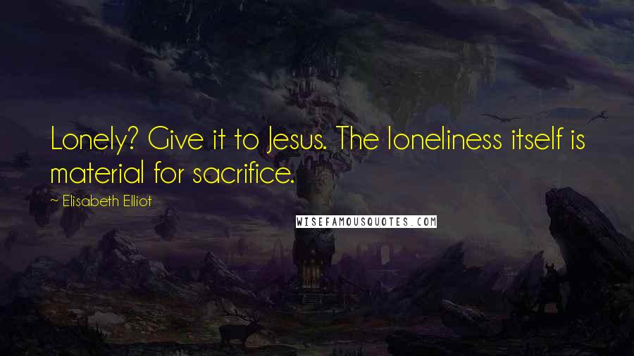 Elisabeth Elliot Quotes: Lonely? Give it to Jesus. The loneliness itself is material for sacrifice.