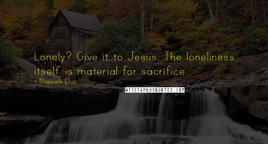 Elisabeth Elliot Quotes: Lonely? Give it to Jesus. The loneliness itself is material for sacrifice.