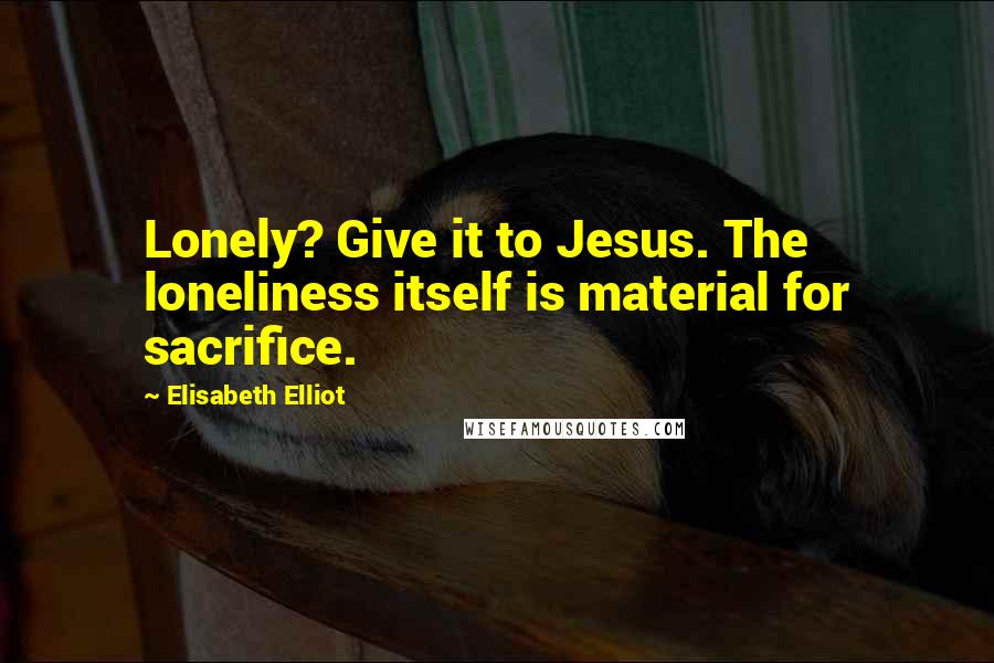 Elisabeth Elliot Quotes: Lonely? Give it to Jesus. The loneliness itself is material for sacrifice.