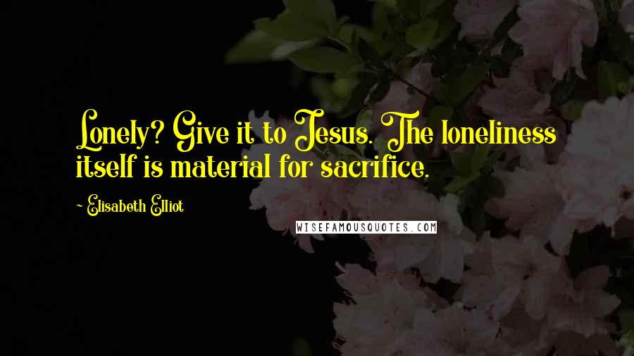 Elisabeth Elliot Quotes: Lonely? Give it to Jesus. The loneliness itself is material for sacrifice.