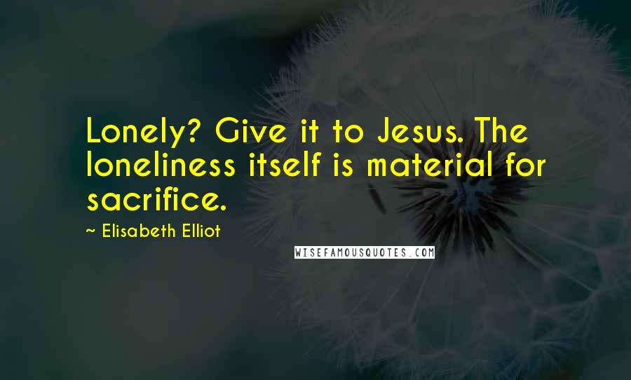 Elisabeth Elliot Quotes: Lonely? Give it to Jesus. The loneliness itself is material for sacrifice.