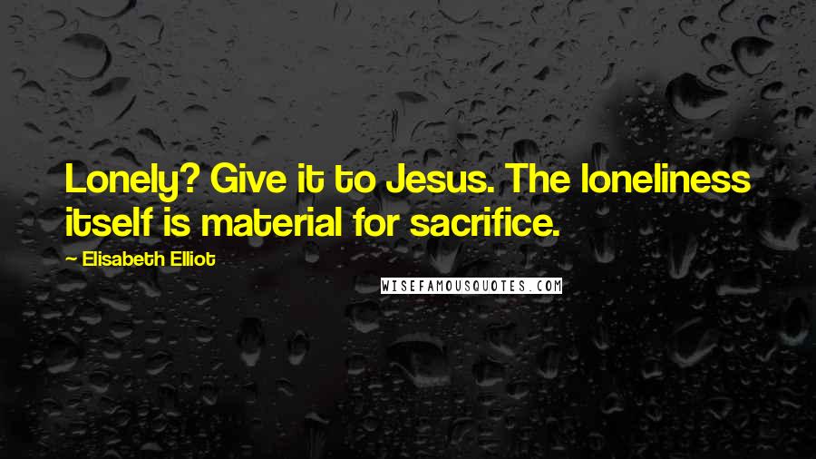 Elisabeth Elliot Quotes: Lonely? Give it to Jesus. The loneliness itself is material for sacrifice.