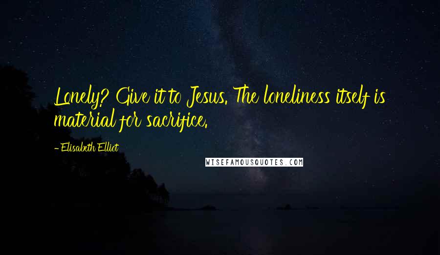 Elisabeth Elliot Quotes: Lonely? Give it to Jesus. The loneliness itself is material for sacrifice.