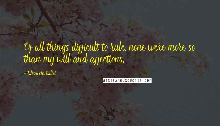 Elisabeth Elliot Quotes: Of all things difficult to rule, none were more so than my will and affections.