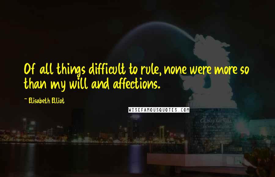 Elisabeth Elliot Quotes: Of all things difficult to rule, none were more so than my will and affections.