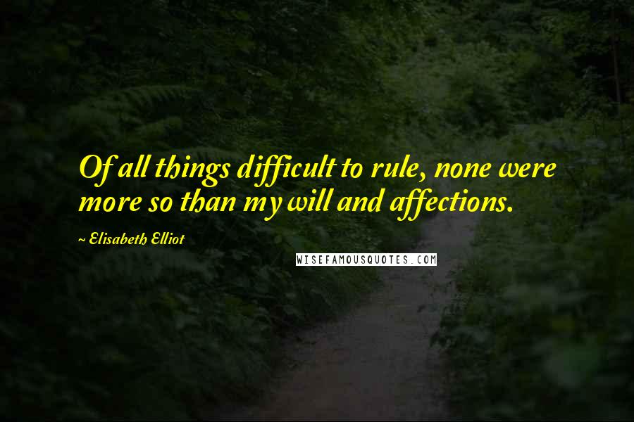 Elisabeth Elliot Quotes: Of all things difficult to rule, none were more so than my will and affections.