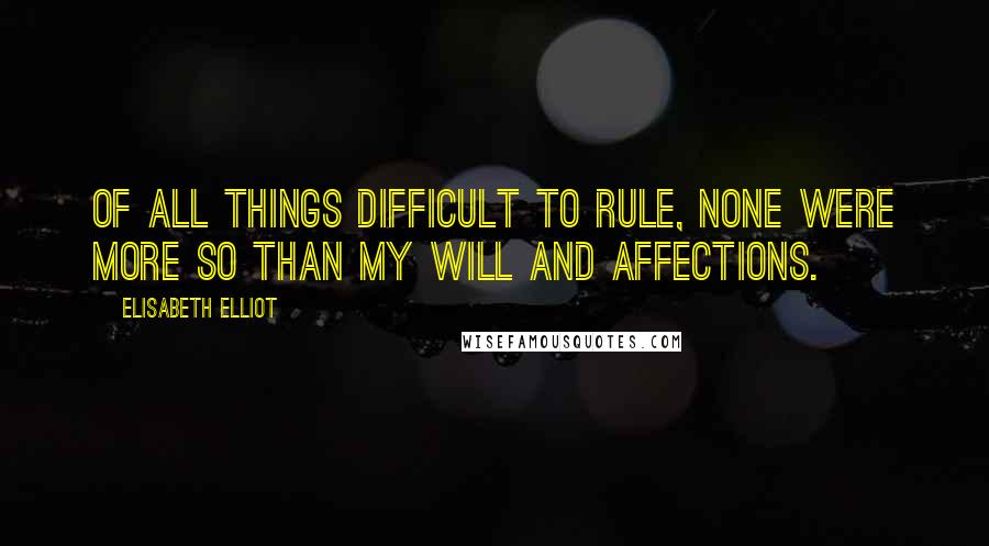 Elisabeth Elliot Quotes: Of all things difficult to rule, none were more so than my will and affections.