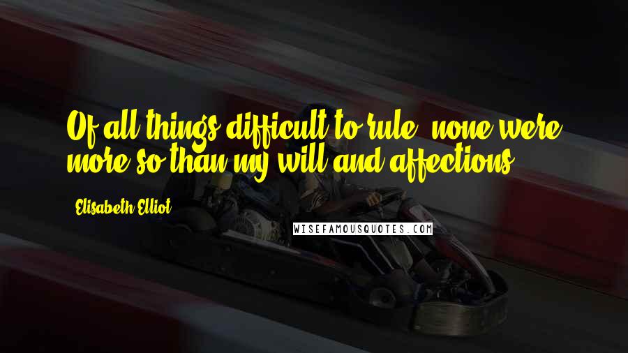 Elisabeth Elliot Quotes: Of all things difficult to rule, none were more so than my will and affections.