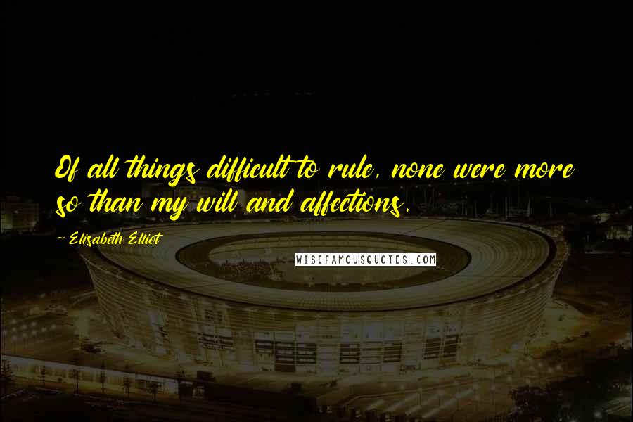 Elisabeth Elliot Quotes: Of all things difficult to rule, none were more so than my will and affections.