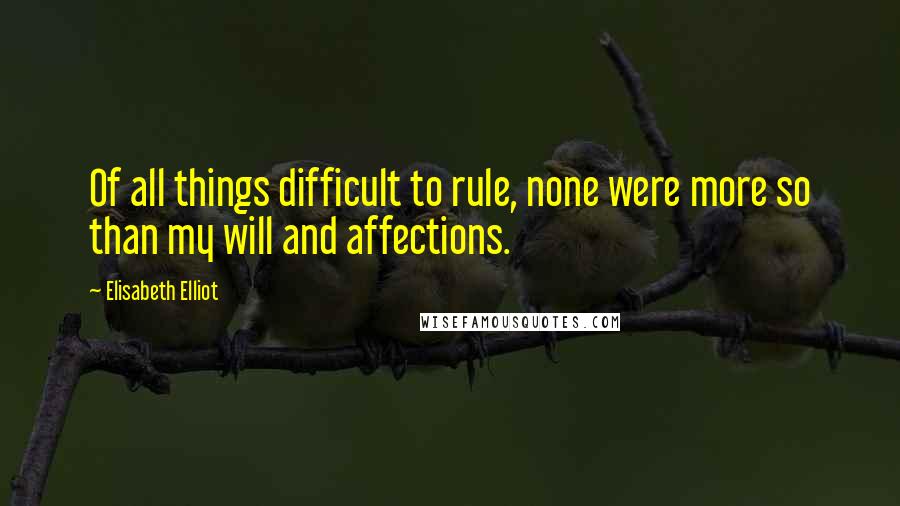 Elisabeth Elliot Quotes: Of all things difficult to rule, none were more so than my will and affections.