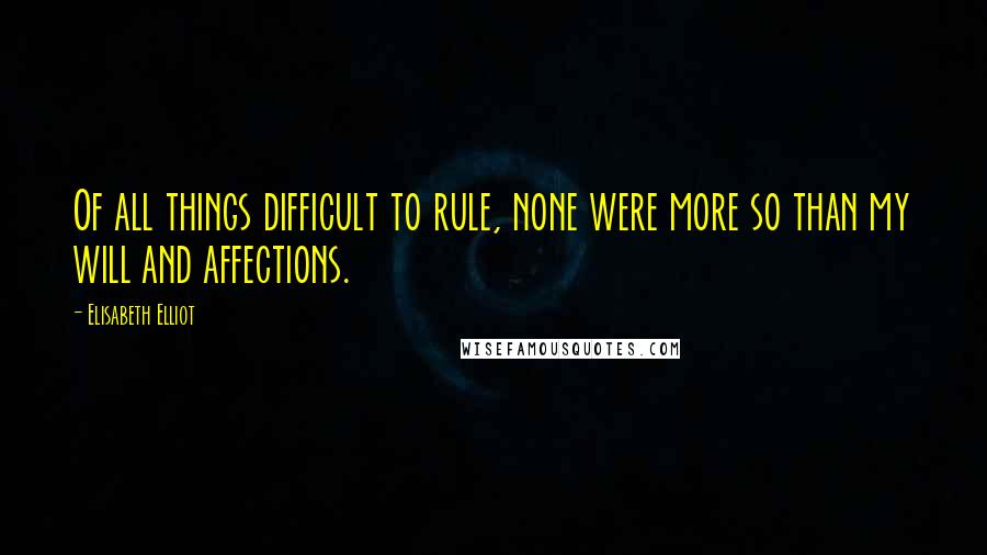 Elisabeth Elliot Quotes: Of all things difficult to rule, none were more so than my will and affections.