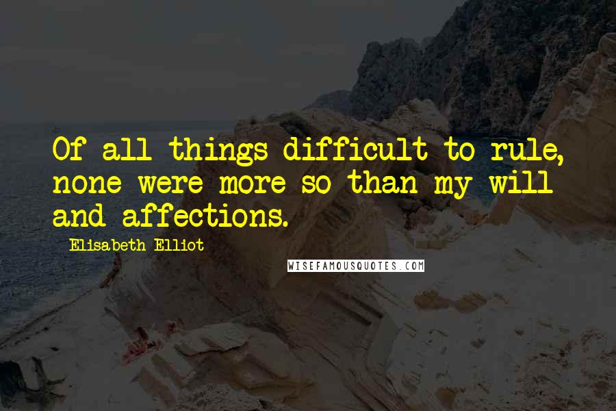 Elisabeth Elliot Quotes: Of all things difficult to rule, none were more so than my will and affections.