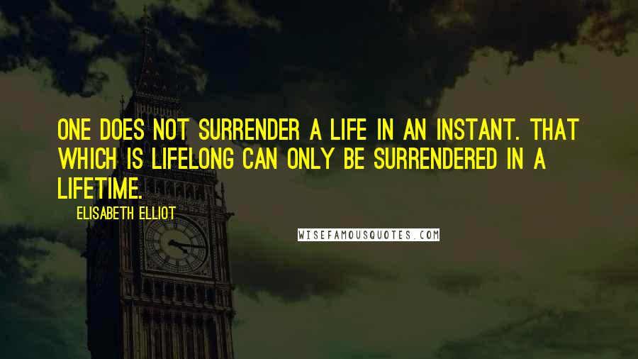 Elisabeth Elliot Quotes: One does not surrender a life in an instant. That which is lifelong can only be surrendered in a lifetime.