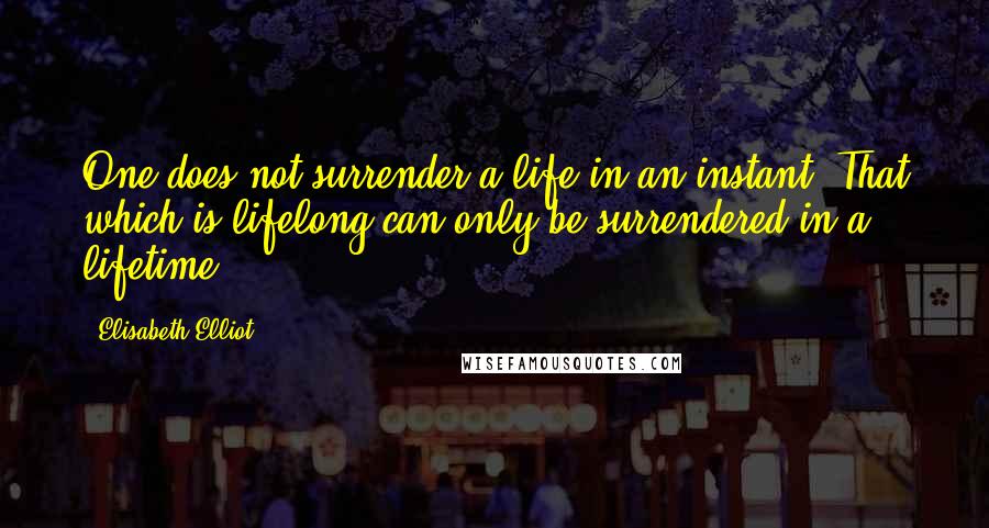 Elisabeth Elliot Quotes: One does not surrender a life in an instant. That which is lifelong can only be surrendered in a lifetime.