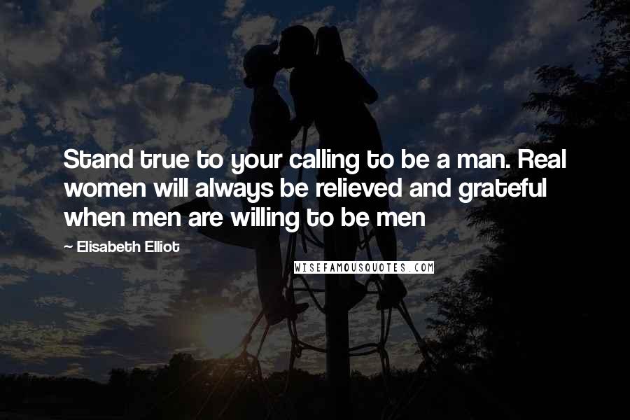 Elisabeth Elliot Quotes: Stand true to your calling to be a man. Real women will always be relieved and grateful when men are willing to be men