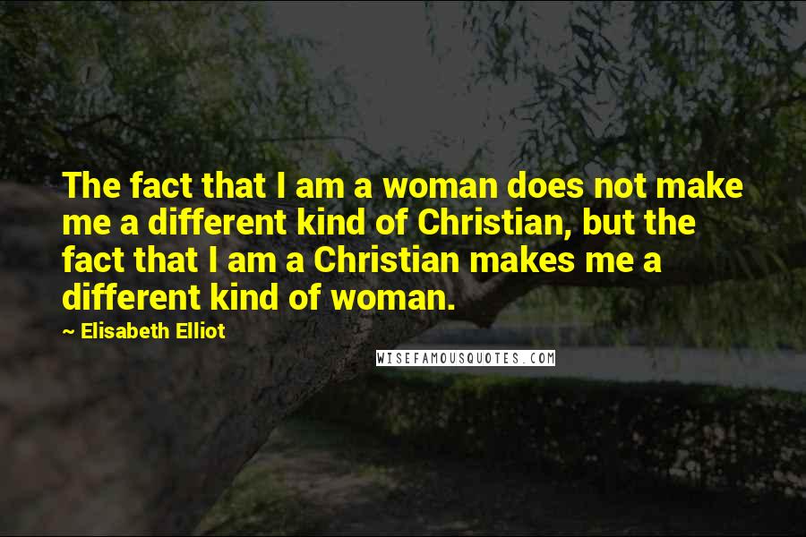 Elisabeth Elliot Quotes: The fact that I am a woman does not make me a different kind of Christian, but the fact that I am a Christian makes me a different kind of woman.