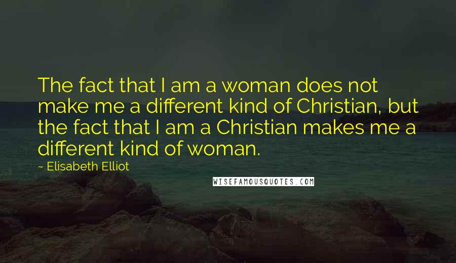 Elisabeth Elliot Quotes: The fact that I am a woman does not make me a different kind of Christian, but the fact that I am a Christian makes me a different kind of woman.